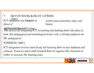 • QLYUN WANG & HUAY LlTWOO
(2007)
lCT integration can happen in
three d
•BERNARDBAHATI (2006 )
erent areas:curriculum, topic, and
lesson.
The process of integrating lCT in teaching and learning must take place at
both. the pedagogical and technological levels, with. a strong emphasis on
the pedagogicaL
•UNESCO ( 2005 )
lCT integration involves more th.anj ust knowing how to use hardware and
software. Teach.ers must und erstand how to organize the classroom in
order to structure the learning tasks.
Jens Martensson
•
 