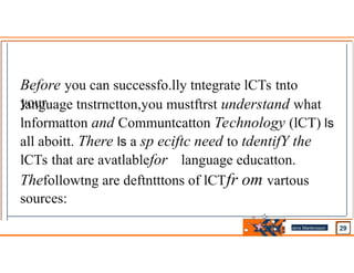 Before you can successfo.lly tntegrate lCTs tnto
your
language tnstrnctton,you mustftrst understand what
lnformatton and Communtcatton Technology (lCT) ls
all aboitt. There ls a sp eciftc need to tdentifY the
lCTs that are avatlablefor language educatton.
Thefollowtng are deftntttons of lCTfr om vartous
sources:
Jens Martensson
•
 