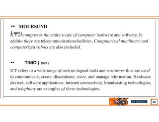 •• MOURSUND
( 2005 )
lCT encompasses the entire scope of computer hardware and software. ln
additio there are telecommunicationsfacilities. Computerized machinery and
computerized robots are also included.
•• TINlO ( 2009 )
lCT refers to a wide range of tech.no logical tools and resources th.at are used
to comntunicate, create, dissentinate, store, and manage ieformation. Hardware
devices, software applications, internet connectivity, broadcasting technologies,
and telephony are examples of these technologies.
Jens Martensson
•
 