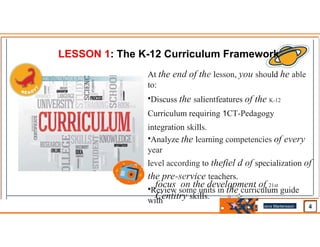 LESSON 1: The K-12 Curriculum Framework
At the end of the lesson, you should he able
to:
•Discuss the salientfeatures of the K-12
Curriculum requiring 1CT-Pedagogy
integration skills.
•Analyze the learning competencies of every
year
level according to thefiel d of specialization of
the pre-service teachers.
•Review some units in the curriculum guide
with
focus on the development of 21st
Centitry skills.
.. .
Jens Martensson
•
 