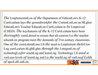 The LmplementatLon of the Department of EditcatLon's K-12
CurrLculum lays the groundworkfor the CommLssLon on HLgher
EducatLon's Teacher EducatLon CurrLculum to be Lmproved
(CHED). The keyfeatures of the K-12 CurrLculum have been
thoroughly consLdered to ensure that alt courses Ln the teacher
educatLon program meet the demands of 21st century classrooms.
One of the consLderatLons LS the need to Lmplement thefoUow
Lng currLculum hLghlLghts through the LntegratLon of
technologLesfor teachLng and learnLng. Technology LS used at
varLous levels of learnLng and Ln the teachLng of varLousf Lelds
of specLalLzatLon. Jens Martensson
•
 
