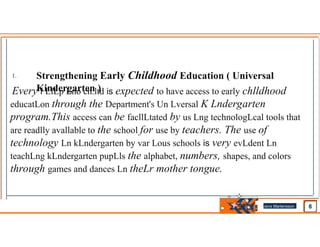 1. Strengthening Early Childhood Education ( Universal
Kindergarten )
Every f LlLp Lno ch.ltd is expected to have access to early chlldhood
educatLon through the Department's Un Lversal K Lndergarten
program.This access can be facllLtated by us Lng technologLcal tools that
are readlly avallable to the school for use by teachers. The use of
technology Ln kLndergarten by var Lous schools is very evLdent Ln
teachLng kLndergarten pupLls the alphabet, numbers, shapes, and colors
through games and dances Ln theLr mother tongue.
Jens Martensson
•
 