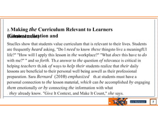 2. Making the Curriculum Relevant to Learners
(Contextualization and
Enhancement)
Stuclles show that students value curriculum that is relevant to their lives. Students
are frequently heard asking, "Do l need to know these thingsto live a meaningfUl
life?" "How will l apply this lesson in the workplace?" "What does this have to do
with me?" " and so forth. Th.e answer to the question of relevance is critical in
helping teachers th.ink of ways to help their students realize that their daily
lessons are beneficial to their personal well­being aswell as their professional
preparation. Sara Bernard (2010) emphasized th.at students must have a
personal connection to the lesson material, which can be accomplished by engaging
them emotionally or by connecting the information with what
. they already know. "Give lt Context, and Make lt Count," she says.
Jens Martensson
•
 