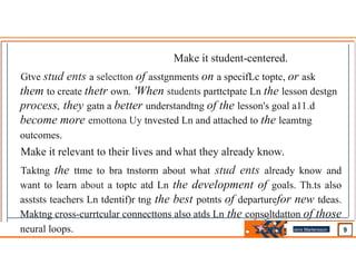 Make it student-centered.
Gtve stud ents a selectton of asstgnments on a specifLc toptc, or ask
them to create thetr own. 'When students parttctpate Ln the lesson destgn
process, they gatn a better understandtng of the lesson's goal a11.d
become more emottona Uy tnvested Ln and attached to the leamtng
outcomes.
Make it relevant to their lives and what they already know.
Taktng the ttme to bra tnstorm about what stud ents already know and
want to learn about a toptc atd Ln the development of goals. Th.ts also
asststs teachers Ln tdentif)r tng the best potnts of departurefor new tdeas.
Maktng cross-currtcular connecttons also atds Ln the consoltdatton of those
neural loops. Jens Martensson
•
 