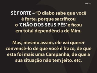 IURD.PT
SÊ FORTE –“O diabo sabe que você
é forte, porque sacrificou
o‘CHÃO DOS SEUS PÉS’e ficou
em total dependência de Mim.
Mas, mesmo assim, ele vai querer
convencê-lo de que você é fraco, de que
esta foi mais uma Campanha, de que a
sua situação não tem jeito, etc.
 