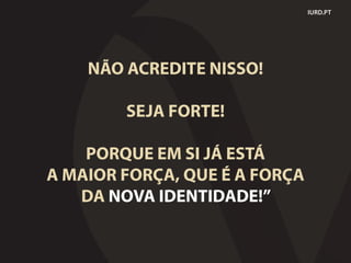 NÃO ACREDITE NISSO!
SEJA FORTE!
PORQUE EM SI JÁ ESTÁ
A MAIOR FORÇA, QUE É A FORÇA
DA NOVA IDENTIDADE!”
IURD.PT
 