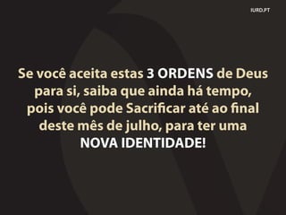 Se você aceita estas 3 ORDENS de Deus
para si, saiba que ainda há tempo,
pois você pode Sacrificar até ao final
deste mês de julho, para ter uma
NOVA IDENTIDADE!
IURD.PT
 