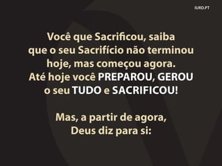 IURD.PT
Você que Sacrificou, saiba
que o seu Sacrifício não terminou
hoje, mas começou agora.
Até hoje você PREPAROU, GEROU
o seu TUDO e SACRIFICOU!
Mas, a partir de agora,
Deus diz para si:
 