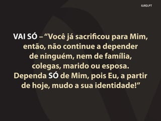 IURD.PT
VAI SÓ –“Você já sacrificou para Mim,
então, não continue a depender
de ninguém, nem de família,
colegas, marido ou esposa.
Dependa SÓ de Mim, pois Eu, a partir
de hoje, mudo a sua identidade!”
 