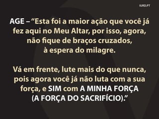 IURD.PT
AGE –“Esta foi a maior ação que você já
fez aqui no Meu Altar, por isso, agora,
não fique de braços cruzados,
à espera do milagre.
Vá em frente, lute mais do que nunca,
pois agora você já não luta com a sua
força, e SIM com A MINHA FORÇA
(A FORÇA DO SACRIFÍCIO).”
 