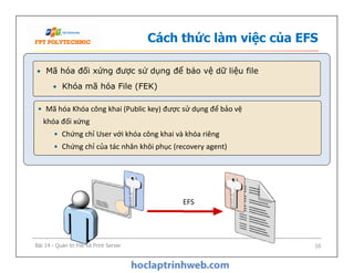 Cách thức làm việc của EFS
• Mã hóa đối xứng được sử dụng để bảo vệ dữ liệu file
• Khóa mã hóa File (FEK)
• Mã hóa Khóa công khai (Public key) được sử dụng để bảo vệ
khóa đối xứng
• Chứng chỉ User với khóa công khai và khóa riêng
• Chứng chỉ của tác nhân khôi phục (recovery agent)
• Mã hóa Khóa công khai (Public key) được sử dụng để bảo vệ
khóa đối xứng
• Chứng chỉ User với khóa công khai và khóa riêng
• Chứng chỉ của tác nhân khôi phục (recovery agent)
EFS
Bài 14 - Quản trị File và Print Server 10
 