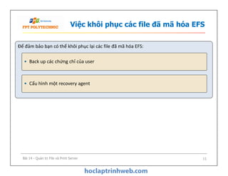 Việc khôi phục các file đã mã hóa EFS
Để đảm bảo bạn có thể khôi phục lại các file đã mã hóa EFS:
• Back up các chứng chỉ của user
• Cấu hình một recovery agent
Bài 14 - Quản trị File và Print Server 11
 