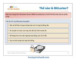 Thế nào là BitLocker?
Một tính năng trên Windows Server 2008 cho phép bạn có thể mã hóa toàn bộ các phân
vùng
Một tính năng trên Windows Server 2008 cho phép bạn có thể mã hóa toàn bộ các phân
vùng
Các lợi ích của BitLocker bao gồm:
• Bảo vệ dữ liệu trong trường hợp các ổ cứng bị đáng cắp
• Di chuyển an toàn các máy chủ đã cấu hình trước đó• Di chuyển an toàn các máy chủ đã cấu hình trước đó
• Dễ dàng hơn cho việc ngừng hoạt động của các ổ đĩa
• Duy trì khả năng tích hợp hệ thống
Bài 14 - Quản trị File và Print Server 12
 