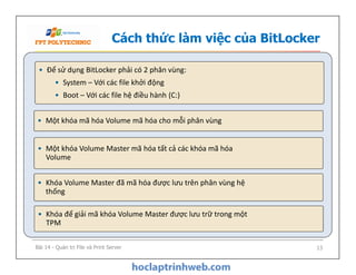 Cách thức làm việc của BitLocker
• Một khóa mã hóa Volume mã hóa cho mỗi phân vùng
• Để sử dụng BitLocker phải có 2 phân vùng:
• System – Với các file khởi động
• Boot – Với các file hệ điều hành (C:)
• Một khóa Volume Master mã hóa tất cả các khóa mã hóa
Volume
• Khóa Volume Master đã mã hóa được lưu trên phân vùng hệ
thống
• Khóa để giải mã khóa Volume Master được lưu trữ trong một
TPM
Bài 14 - Quản trị File và Print Server 13
 