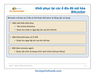 Khôi phục lại các ổ đĩa đã mã hóa
BitLocker
BitLocker mã hóa các ổ đĩa có thể được khôi phục lại bằng việc sử dụng:
• Một khóa khôi phục từ ổ USB
• Được lưu ngay lập tức sau khi mã hóa
• Một mật khẩu khôi phục
• Trên Active Directory
• Được lưu hoặc in ngay lập tức sau khi mã hóa
• Một khóa khôi phục từ ổ USB
• Được lưu ngay lập tức sau khi mã hóa
• Một data recovery agent
• Được cấu hình sử dụng chính sách nhóm (Group Policy)
Bài 14 - Quản trị File và Print Server 14
 