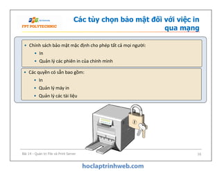 Các tùy chọn bảo mật đối với việc in
qua mạng
• Các quyền có sẵn bao gồm:
• In
• Quản lý máy in
• Quản lý các tài liệu
• Chính sách bảo mật mặc định cho phép tất cả mọi người:
• In
• Quản lý các phiên in của chính mình
• Các quyền có sẵn bao gồm:
• In
• Quản lý máy in
• Quản lý các tài liệu
Bài 14 - Quản trị File và Print Server 16
 