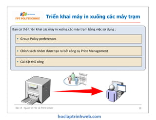 Triển khai máy in xuống các máy trạm
Bạn có thể triển khai các máy in xuống các máy trạm bằng việc sử dụng :
• Chính sách nhóm được tạo ra bởi công cụ Print Management
• Cài đặt thủ công
• Group Policy preferences
• Cài đặt thủ công
Bài 14 - Quản trị File và Print Server 18
 
