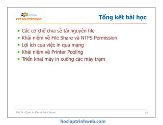 Tổng kết bài học
Các cơ chế chia sẻ tài nguyên file
Khái niệm về File Share và NTFS Permission
Lợi ích của việc in qua mạng
Khái niệm về Printer Pooling
Triển khai máy in xuống các máy trạm
Các cơ chế chia sẻ tài nguyên file
Khái niệm về File Share và NTFS Permission
Lợi ích của việc in qua mạng
Khái niệm về Printer Pooling
Triển khai máy in xuống các máy trạm
Bài 14 - Quản trị File và Print Server 19
 