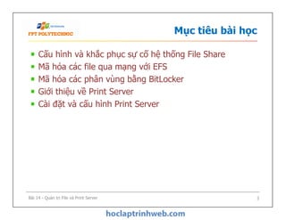 Mục tiêu bài học
Cấu hình và khắc phục sự cố hệ thống File Share
Mã hóa các file qua mạng với EFS
Mã hóa các phân vùng bằng BitLocker
Giới thiệu về Print Server
Cài đặt và cấu hình Print Server
Bài 14 - Quản trị File và Print Server 3
 