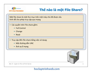 Thế nào là một File Share?
Một file share là một thư mục trên một máy chủ đã được cấu
hình để cho phép truy cập qua mạng
• Các quyền trên File share gồm:
• Full Control
• Change
• Read
• Các quyền trên File share gồm:
• Full Control
• Change
• Read
• Truy cập đến file share bằng việc sử dụng:
• Một đường dẫn UNC
• Ánh xạ ổ mạng
Bài 14 - Quản trị File và Print Server 4
 