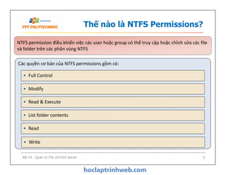Thế nào là NTFS Permissions?
Các quyền cơ bản của NTFS permissions gồm có:
NTFS permission điều khiển việc các user hoặc group có thể truy cập hoặc chỉnh sửa các file
và folder trên các phân vùng NTFS
NTFS permission điều khiển việc các user hoặc group có thể truy cập hoặc chỉnh sửa các file
và folder trên các phân vùng NTFS
• Modify
• Full Control
• Read & Execute
• List folder contents
• Modify
• Read
• Write
Bài 14 - Quản trị File và Print Server 5
 