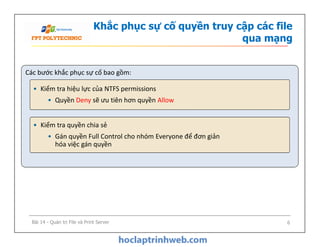 Khắc phục sự cố quyền truy cập các file
qua mạng
Các bước khắc phục sự cố bao gồm:
• Kiểm tra hiệu lực của NTFS permissions
• Quyền Deny sẽ ưu tiên hơn quyền Allow
• Kiểm tra quyền chia sẻ
• Gán quyền Full Control cho nhóm Everyone để đơn giản
hóa việc gán quyền
• Kiểm tra quyền chia sẻ
• Gán quyền Full Control cho nhóm Everyone để đơn giản
hóa việc gán quyền
Bài 14 - Quản trị File và Print Server 6
 