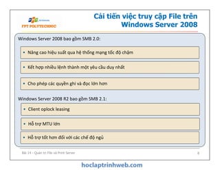 Cải tiến việc truy cập File trên
Windows Server 2008
Windows Server 2008 bao gồm SMB 2.0:
Windows Server 2008 R2 bao gồm SMB 2.1:
• Nâng cao hiệu suất qua hệ thống mạng tốc độ chậm
• Kết hợp nhiều lệnh thành một yêu cầu duy nhất
• Cho phép các quyền ghi và đọc lớn hơn
Windows Server 2008 bao gồm SMB 2.0:
Windows Server 2008 R2 bao gồm SMB 2.1:
• Hỗ trợ MTU lớn
• Hỗ trợ tốt hơn đối với các chế độ ngủ
• Cho phép các quyền ghi và đọc lớn hơn
• Client oplock leasing
Bài 14 - Quản trị File và Print Server 8
 