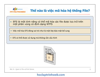 Thế nào là việc mã hóa hệ thống File?
• EFS là một tính năng có thể mã hóa các file được lưu trữ trên
một phân vùng có định dạng NTFS
• Việc mã hóa EFS đóng vai trò như là một lớp bảo mật bổ sung
• EFS có thể được sử dụng mà không cần cấu hình• EFS có thể được sử dụng mà không cần cấu hình
Bài 14 - Quản trị File và Print Server 9
 