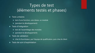 Types de test
(éléments testés et phases)
 Tests unitaires
 test d'une fonction, une classe, un module
 (pendant le développement)
 Tests d'intégration
 test de l'assemblage des modules
 (pendant le développement)
 Tests de validation
 chez le fournisseur, par l'équipe de qualification, puis chez le client
 Tests de suivi d'exploitation
 