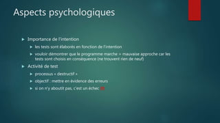 Aspects psychologiques
 Importance de l'intention
 les tests sont élaborés en fonction de l'intention
 vouloir démontrer que le programme marche = mauvaise approche car les
tests sont choisis en conséquence (ne trouvent rien de neuf)
 Activité de test
 processus « destructif »
 objectif : mettre en évidence des erreurs
 si on n'y aboutit pas, c'est un échec (!)
 