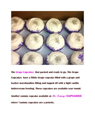 The Grape Cupcakes that packed and ready to go. The Grape

Cupcakes have a White Grape cupcake filled with a grape and

kosher marshmallow filling and topped off with a light vanilla

buttercream frosting. These cupcakes are available year round.


Another yummy cupcake available at Ms Nancys CUPCAKES

where “yummy cupcakes are a priority.
 