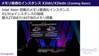 メモリ最適化インスタンス X2idn/X2iedn (Coming Soon)
Intel Xeon 搭載のメモリ最適化インスタンス
X1/X1eインスタンスの後継
最⼤2TiBまたは4TiBのメモリ搭載
#cmregrowth
 