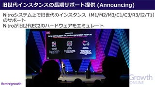 旧世代インスタンスの⻑期サポート提供 (Announcing)
Nitroシステム上で旧世代のインスタンス（M1/M2/M3/C1/C3/R3/I2/T1）
のサポート
Nitroが旧世代EC2のハードウェアをエミュレート
#cmregrowth
 