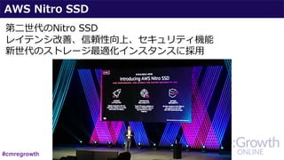 AWS Nitro SSD
第⼆世代のNitro SSD
レイテンシ改善、信頼性向上、セキュリティ機能
新世代のストレージ最適化インスタンスに採⽤
#cmregrowth
 