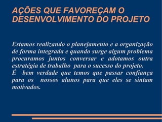AÇÕES QUE FAVOREÇAM O DESENVOLVIMENTO DO PROJETO Estamos realizando o planejamento e a organização de forma integrada e quando surge algum problema procuramos juntos conversar e adotamos outra estratégia de trabalho  para o sucesso do projeto.  É  bem verdade que temos que passar confiança para os  nossos alunos para que eles se sintam motivados. 