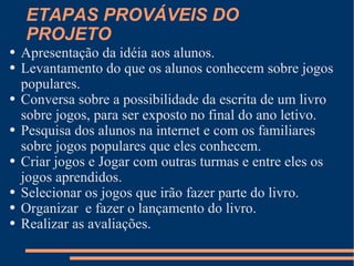 ETAPAS PROVÁVEIS DO PROJETO Apresentação da idéia aos alunos. Levantamento do que os alunos conhecem sobre jogos populares. Conversa sobre a possibilidade da escrita de um livro sobre jogos, para ser exposto no final do ano letivo. Pesquisa dos alunos na internet e com os familiares sobre jogos populares que eles conhecem. Criar jogos e Jogar com outras turmas e entre eles os jogos aprendidos.  Selecionar os jogos que irão fazer parte do livro. Organizar  e fazer o lançamento do livro. Realizar as avaliações.  