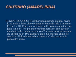 CHUTINHO (AMARELINHA) REGRAS DO JOGO: Desenhar um quadrado grande, dividi-lo ao meio e fazer cinco retângulos em cada lado e numera-los de 1 a 10. Com uma caixinha de fósforo o aluno tem que joga-la no nº 1 e e pulando em uma perna só, tem que dar um chute nela e tentar acertar o nº 2 e assim sucessivamente até chegar no nº 10 e ganhar o jogo. Se em cada chute ele acertar na linha demarcada ou errar o nº, ele passa a vês para outro aluno.  