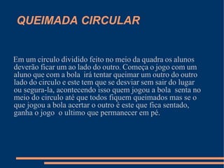 QUEIMADA CIRCULAR Em   um   circulo   dividido   feito   no   meio   da   quadra   os   alunos  deverão   ficar   um   ao   lado   do   outro .  Começa   o   jogo   com   um   aluno   que   com   a   bola   irá   tentar   queimar   um   outro   do   outro   lado   do   circulo   e   este   tem   que   se   desviar   sem   sair   do lugar ou segura-la, acontecendo isso quem jogou a bola  senta no meio do circulo até que todos fiquem queimados mas se o que jogou a bola acertar o outro é este que fica sentado, ganha o jogo  o ultimo que permanecer em pé. 