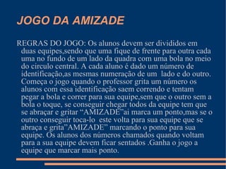 JOGO DA AMIZADE REGRAS DO JOGO: Os alunos devem ser divididos em duas equipes,sendo que uma fique de frente para outra cada uma no fundo de um lado da quadra com uma bola no meio do circulo central. A cada aluno é dado um número de identificação,as mesmas numeração de um  lado e do outro. Começa o jogo quando o professor grita um número os alunos com essa identificação saem correndo e tentam pegar a bola e correr para sua equipe,sem que o outro sem a bola o toque, se conseguir chegar todos da equipe tem que se abraçar e gritar “AMIZADE”ai marca um ponto,mas se o outro conseguir toca-lo  este volta para sua equipe que se abraça e grita”AMIZADE” marcando o ponto para sua equipe. Os alunos dos números chamados quando voltam para a sua equipe devem ficar sentados .Ganha o jogo a equipe que marcar mais ponto.  