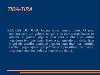 TIRA-TIRA REGRAS DO JOGO:Jogam todos contra todos. O jogo começa com um goleiro no gol e os outros espalhados na quadra. O goleiro joga a bola para o alto e os outros jogadores tem que tentar fazer o gol,quando um deles fizer o gol ele escolhe qualquer jogador para tirar  da  partida. Ganha o jogo aquele que permanecer por último na quadra. Este jogo também pode ser jogado em dupla.  