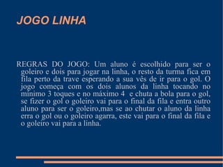 JOGO LINHA REGRAS DO JOGO: Um aluno é escolhido para ser o goleiro e dois para jogar na linha, o resto da turma fica em fila perto da trave esperando a sua vês de ir para o gol. O jogo começa com os dois alunos da linha tocando no mínimo 3 toques e no máximo 4  e chuta a bola para o gol, se fizer o gol o goleiro vai para o final da fila e entra outro aluno para ser o goleiro,mas se ao chutar o aluno da linha erra o gol ou o goleiro agarra, este vai para o final da fila e o goleiro vai para a linha. 