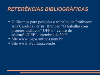 REFERÊNCIAS BIBLIOGRÀFICAS Utilizamos para pesquisa o trabalho da Professora Ana Carolina Perrusi Brandão ''O trabalho com projetos didáticos” UFPE – centro de educação/CEEL setembro de 2006. Site  www.jogos.antigos.nom.br   Site www.tvcultura.com.br 