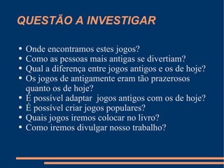 QUESTÃO A INVESTIGAR Onde encontramos estes jogos? Como as pessoas mais antigas se divertiam? Qual a diferença entre jogos antigos e os de hoje? Os jogos de antigamente eram tão prazerosos quanto os de hoje? É possível adaptar  jogos antigos com os de hoje? É possível criar jogos populares? Quais jogos iremos colocar no livro? Como iremos divulgar nosso trabalho?  