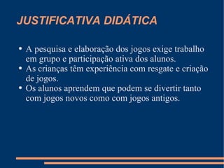 JUSTIFICATIVA DIDÁTICA A pesquisa e elaboração dos jogos exige trabalho em grupo e participação ativa dos alunos. As crianças têm experiência com resgate e criação de jogos. Os alunos aprendem que podem se divertir tanto com jogos novos como com jogos antigos.  