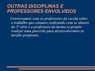 OUTRAS DISCIPLINAS E PROFESSORES ENVOLVIDOS Conversamos com os professores da escola sobre o trabalho que estamos realizando com os alunos da 3ª série e a professora da turma se propôs realizar uma parceria para desenvolvermos as tarefas propostas.  