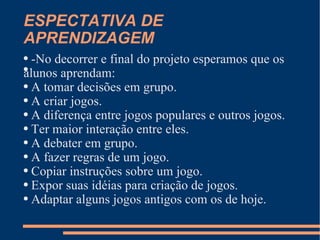 ESPECTATIVA DE APRENDIZAGEM -No decorrer e final do projeto esperamos que os alunos aprendam: A tomar decisões em grupo. A criar jogos. A diferença entre jogos populares e outros jogos. Ter maior interação entre eles. A debater em grupo. A fazer regras de um jogo. Copiar instruções sobre um jogo. Expor suas idéias para criação de jogos. Adaptar alguns jogos antigos com os de hoje.  