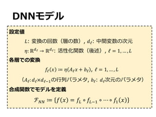 DNNモデル
設定値
𝐿: 変換の回数（層の数）, 𝑑ℓ: 中間変数の次元
𝜂: ℝ@ℓ → ℝ@ℓ: 活性化関数（後述）, ℓ = 1, … , 𝐿
各層での変換
𝑓ℓ 𝑥 ≔ 𝜂 𝐴ℓ 𝑥 + 𝑏ℓ , ℓ = 1, … , 𝐿
（𝐴ℓ: 𝑑ℓ×𝑑ℓG9の⾏列パラメタ, 𝑏ℓ: 𝑑ℓ次元のパラメタ）
合成関数でモデルを定義
ℱ%% ≔ 𝑓 𝑥 = 𝑓H ∘ 𝑓HG9 ∘ ⋯∘ 𝑓9 𝑥
 