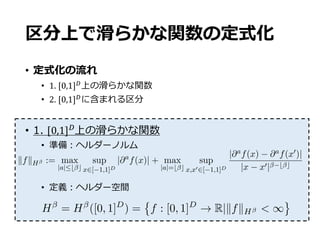 区分上で滑らかな関数の定式化
• 定式化の流れ
• 1.	[0,1]-上の滑らかな関数
• 2.	[0,1]-に含まれる区分
• 1. [0,1]-
上の滑らかな関数
• 準備：ヘルダーノルム
• 定義：ヘルダー空間
G[✓`](x) = x(`)
,
where x` is deﬁned inductively as
x(0)
:= x,
x(`0)
:= ⌘(A`0 x(`0 1)
+ b`0 ), for `0
= 1, ..., ` 1,
where ⌘ is an element-wise ReLU function, i.e., ⌘(x) = (max{0, x1}, ..., max{0, x
Here, we deﬁne that c(✓) denotes a number of non-zero parameters in ✓.
1.2. Characterization for True functions. We consider a piecewise smooth
functions for characterizing f⇤. To this end, we introduce a formation of
some set of functions.
Smooth Functions Secondly, a set for smooth functions is introduced.
With ↵ > 0, let us deﬁne the H¨older norm
kfkH := max
|a|b c
sup
x2[ 1,1]D
|@a
f(x)| + max
|a|=b c
sup
x,x02[ 1,1]D
|@af(x) @af(x0)|
|x x0| b c
,
and also H ([ 1, 1]d) be the H¨older space such that
H = H ([ 1, 1]D
) := f : [ 1, 1]D
! R |kfkH  CH ,
where CH is some ﬁnite constant.
Date: January 13, 2018.
H = H ([0, 1]D
) = f : [0, 1]D
! R|kfkH < 1
 