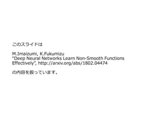 このスライドは
M.Imaizumi, K.Fukumizu
“Deep Neural Networks Learn Non-Smooth Functions
Effectively”, http://arxiv.org/abs/1802.04474
の内容を扱っています。
 