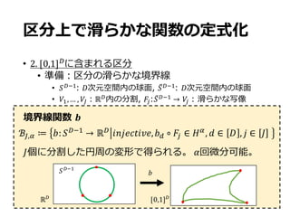 ℝ-
[0,1]-
境界線関数 𝒃
𝐽個に分割した円周の変形で得られる。 𝛼回微分可能。
区分上で滑らかな関数の定式化
• 2.	[0,1]-
に含まれる区分
• 準備：区分の滑らかな境界線
• 𝑆-G9: 𝐷次元空間内の球⾯, 𝑆̅-G9: 𝐷次元空間内の球⾯
• 𝑉9,… , 𝑉c：ℝ-内の分割, 𝐹S:𝑆̅-G9 → 𝑉S : 滑らかな写像
ℬc,f ≔ 𝑏: 𝑆-G9
→ ℝ-
𝑖𝑛𝑗𝑒𝑐𝑡𝑖𝑣𝑒, 𝑏@ ∘ 𝐹S ∈ 𝐻f
, 𝑑 ∈ 𝐷 , 𝑗 ∈ 𝐽 	
𝑏𝑆-G9
 